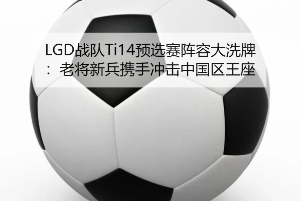 LGD战队Ti14预选赛阵容大洗牌：老将新兵携手冲击中国区王座