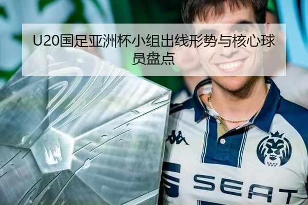 U20国足亚洲杯小组出线形势与核心球员盘点