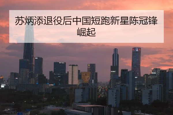 苏炳添退役后中国短跑新星陈冠锋崛起